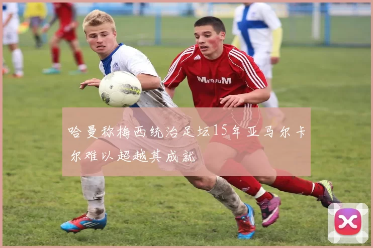 哈曼称梅西统治足坛15年亚马尔卡尔难以超越其成就