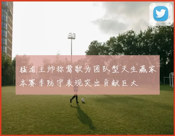 猛龙主帅称莺歌为团队型天生赢家本赛季防守表现突出贡献巨大