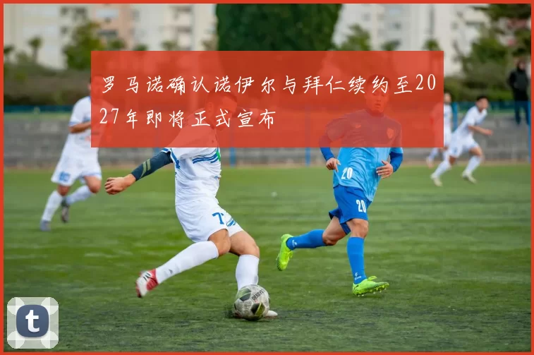 罗马诺确认诺伊尔与拜仁续约至2027年即将正式宣布