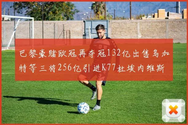 巴黎豪赌欧冠再夺冠132亿出售乌加特等三将256亿引进K77杜埃内维斯等五名新援
