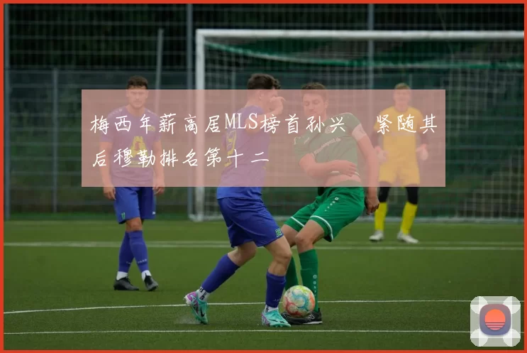 梅西年薪高居MLS榜首孙兴慜紧随其后穆勒排名第十二