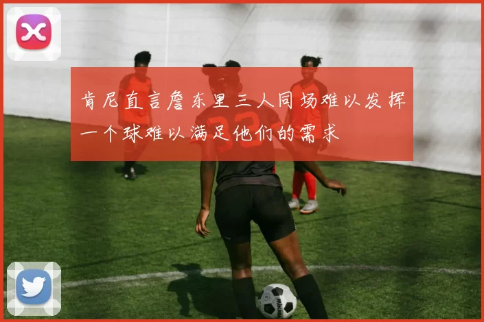 肯尼直言詹东里三人同场难以发挥一个球难以满足他们的需求