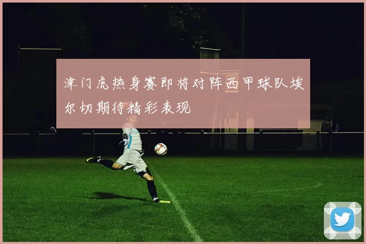津门虎热身赛即将对阵西甲球队埃尔切期待精彩表现