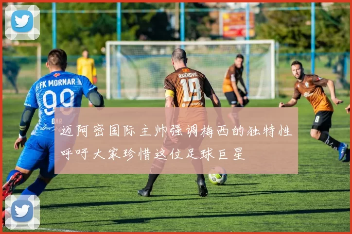 迈阿密国际主帅强调梅西的独特性呼吁大家珍惜这位足球巨星
