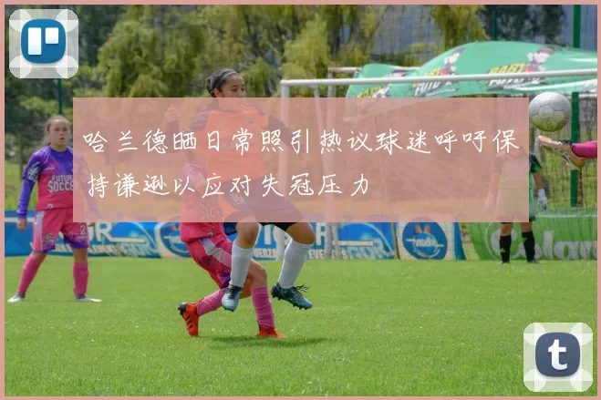 哈兰德晒日常照引热议球迷呼吁保持谦逊以应对失冠压力