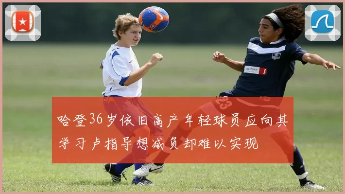 哈登36岁依旧高产年轻球员应向其学习卢指导想减负却难以实现