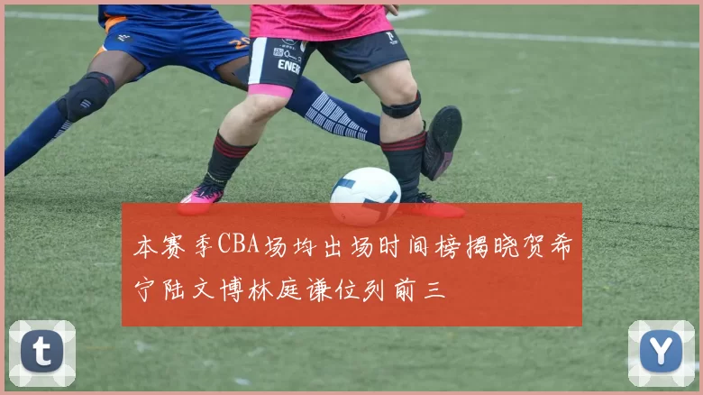 本赛季CBA场均出场时间榜揭晓贺希宁陆文博林庭谦位列前三