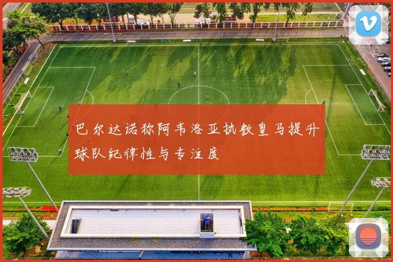 巴尔达诺称阿韦洛亚执教皇马提升球队纪律性与专注度
