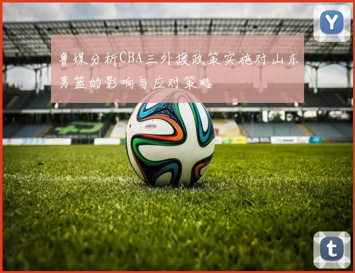鲁媒分析CBA三外援政策实施对山东男篮的影响与应对策略