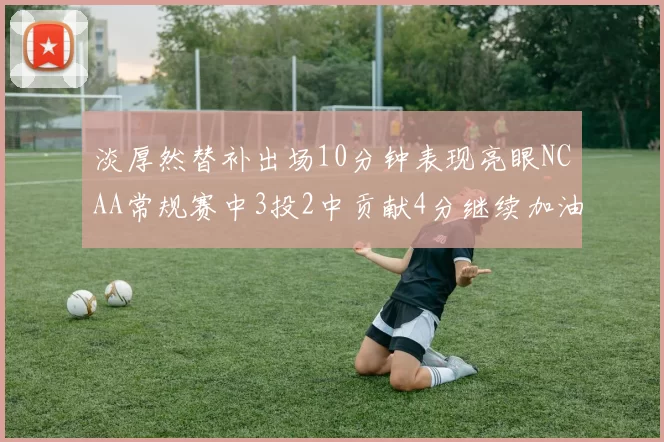 淡厚然替补出场10分钟表现亮眼NCAA常规赛中3投2中贡献4分继续加油