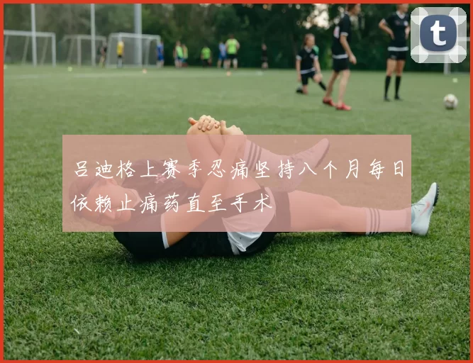 吕迪格上赛季忍痛坚持八个月每日依赖止痛药直至手术
