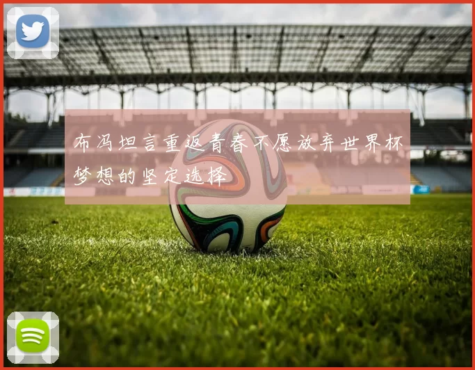 布冯坦言重返青春不愿放弃世界杯梦想的坚定选择